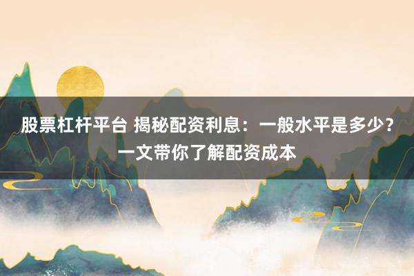 股票杠杆平台 揭秘配资利息：一般水平是多少？一文带你了解配资成本