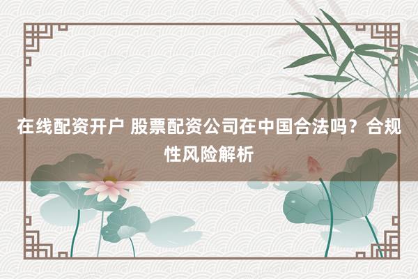 在线配资开户 股票配资公司在中国合法吗？合规性风险解析