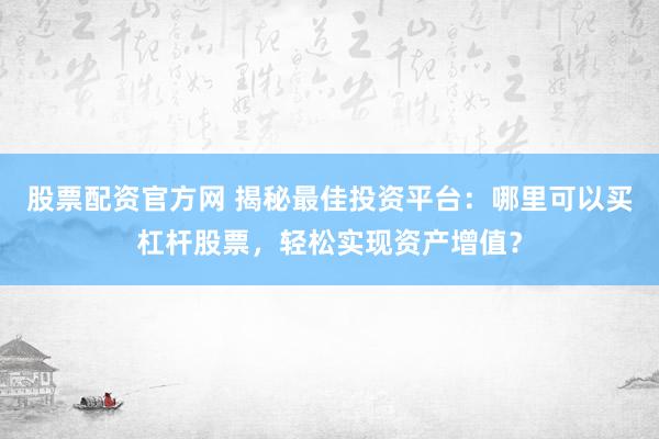 股票配资官方网 揭秘最佳投资平台：哪里可以买杠杆股票，轻松实现资产增值？