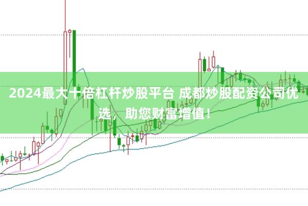 2024最大十倍杠杆炒股平台 成都炒股配资公司优选，助您财富增值！