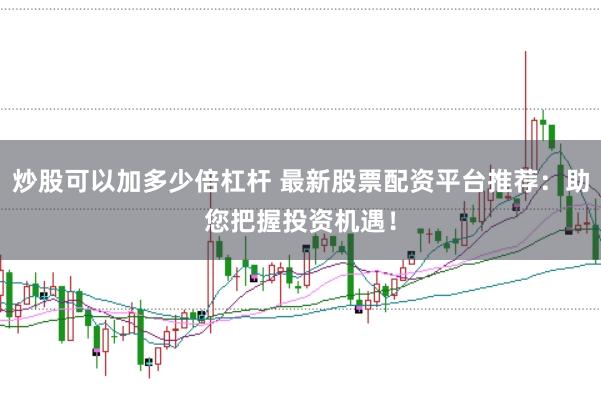 炒股可以加多少倍杠杆 最新股票配资平台推荐：助您把握投资机遇！