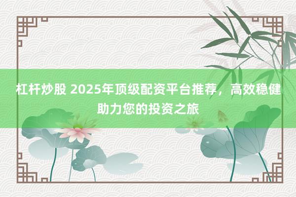 杠杆炒股 2025年顶级配资平台推荐，高效稳健助力您的投资之旅