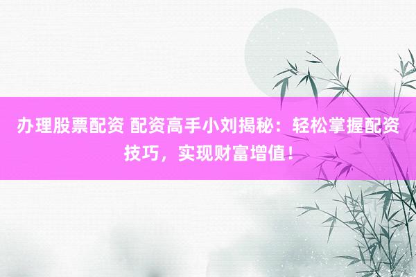 办理股票配资 配资高手小刘揭秘:轻松掌握配资技巧,实现财富增值!