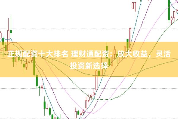 正规配资十大排名 理财通配资:放大收益,灵活投资新选择