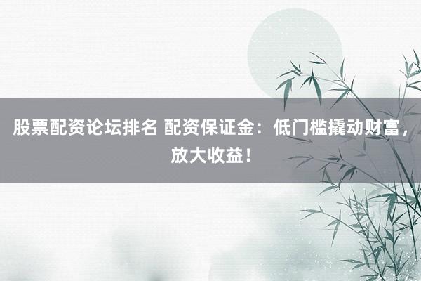 股票配资论坛排名 配资保证金:低门槛撬动财富,放大收益!