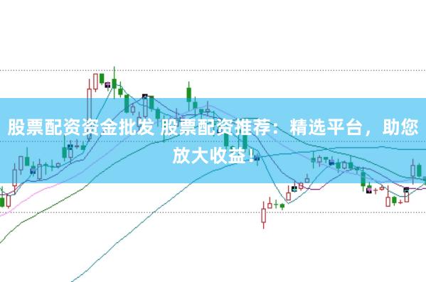 股票配资资金批发 股票配资推荐:精选平台,助您放大收益!
