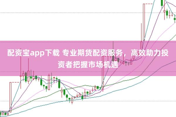 配资宝app下载 专业期货配资服务,高效助力投资者把握市场机遇