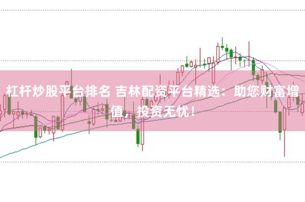杠杆炒股平台排名 吉林配资平台精选：助您财富增值，投资无忧！