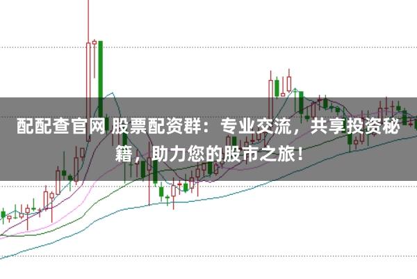 配配查官网 股票配资群：专业交流，共享投资秘籍，助力您的股市之旅！