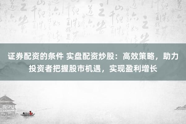 证券配资的条件 实盘配资炒股：高效策略，助力投资者把握股市机遇，实现盈利增长