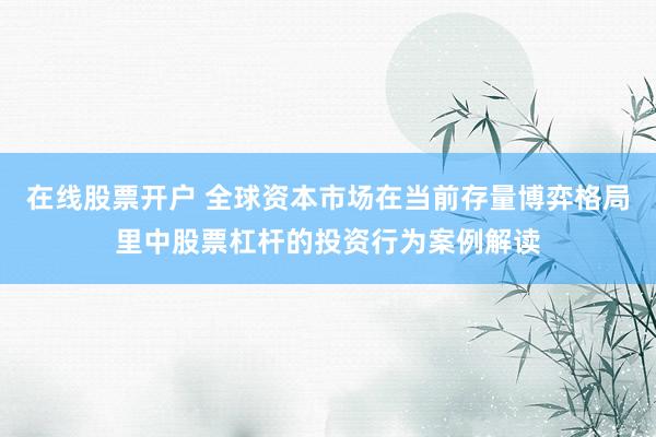 在线股票开户 全球资本市场在当前存量博弈格局里中股票杠杆的投资行为案例解读