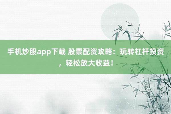 手机炒股app下载 股票配资攻略：玩转杠杆投资，轻松放大收益！