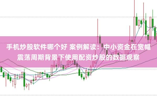 手机炒股软件哪个好 案例解读：中小资金在宽幅震荡周期背景下使用配资炒股的数据观察