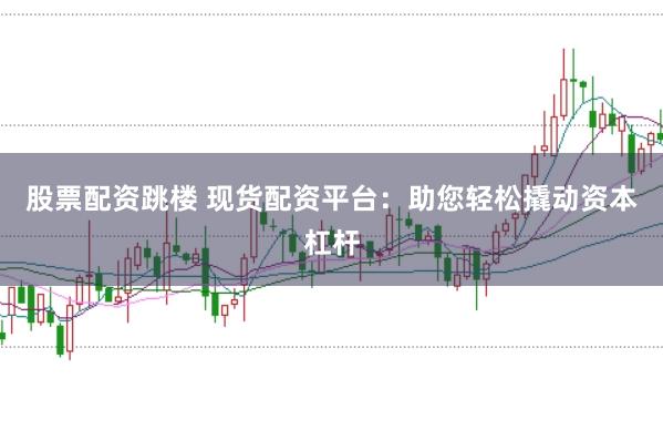 股票配资跳楼 现货配资平台：助您轻松撬动资本杠杆
