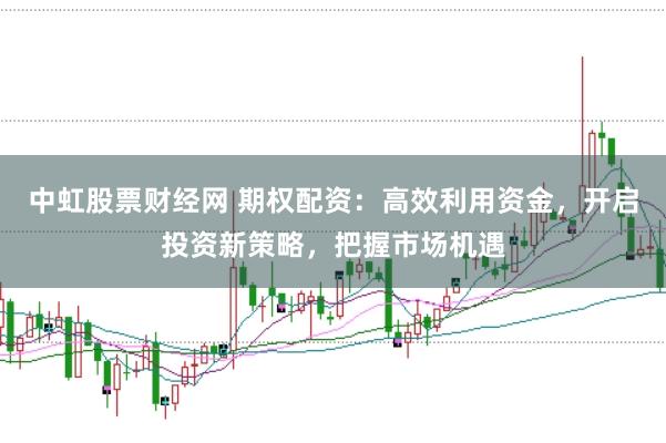 中虹股票财经网 期权配资：高效利用资金，开启投资新策略，把握市场机遇