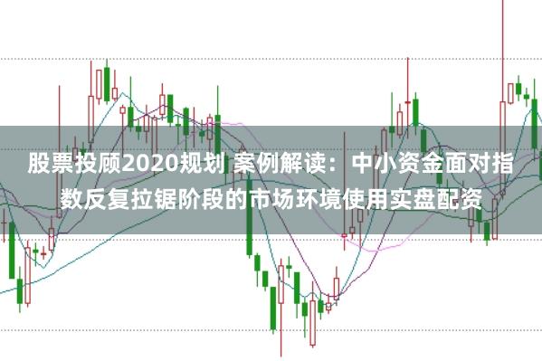 股票投顾2020规划 案例解读：中小资金面对指数反复拉锯阶段的市场环境使用实盘配资
