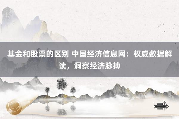基金和股票的区别 中国经济信息网：权威数据解读，洞察经济脉搏