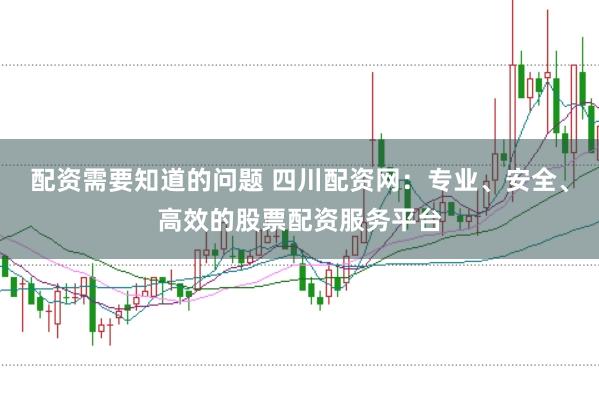 配资需要知道的问题 四川配资网：专业、安全、高效的股票配资服务平台
