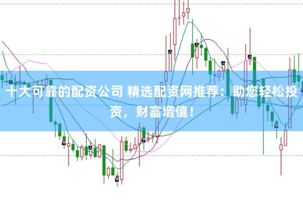 十大可靠的配资公司 精选配资网推荐：助您轻松投资，财富增值！