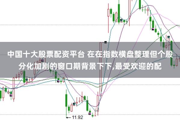 中国十大股票配资平台 在在指数横盘整理但个股分化加剧的窗口期背景下下,最受欢迎的配