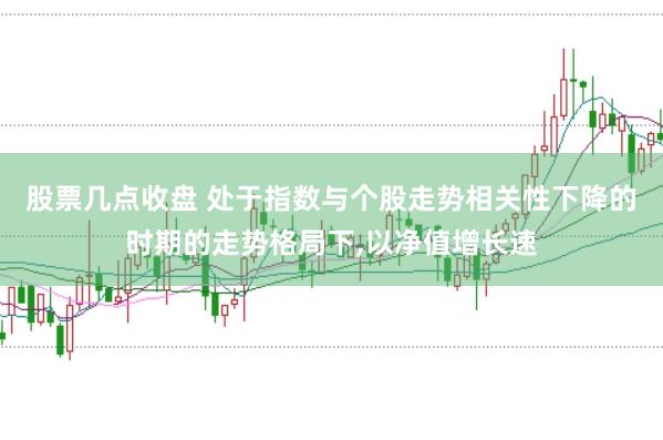 股票几点收盘 处于指数与个股走势相关性下降的时期的走势格局下，以净值增长速