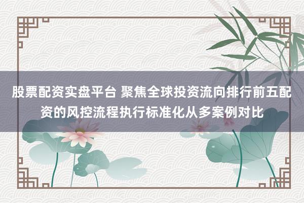 股票配资实盘平台 聚焦全球投资流向排行前五配资的风控流程执行标准化从多案例对比