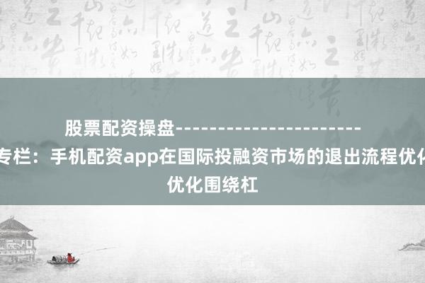 股票配资操盘------------------------ 深度专栏:手机配资app在国际投融资市场的退出流程优化围绕杠