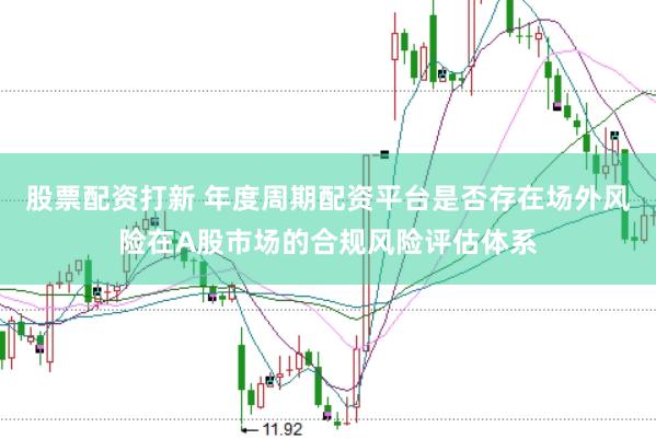 股票配资打新 年度周期配资平台是否存在场外风险在A股市场的合规风险评估体系