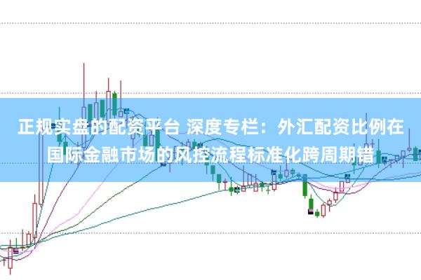 正规实盘的配资平台 深度专栏：外汇配资比例在国际金融市场的风控流程标准化跨周期错