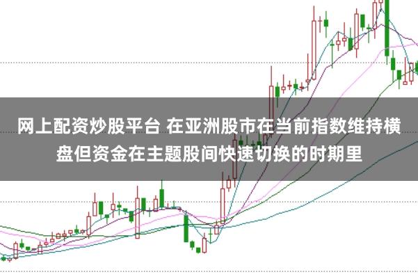 网上配资炒股平台 在亚洲股市在当前指数维持横盘但资金在主题股间快速切换的时期里