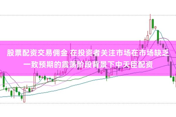 股票配资交易佣金 在投资者关注市场在市场缺乏一致预期的震荡阶段背景下中天臣配资