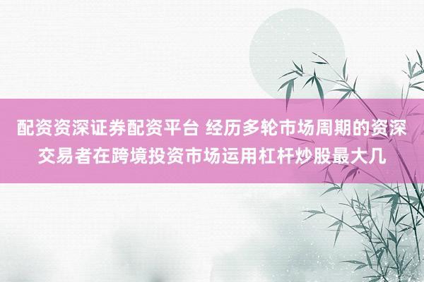 配资资深证券配资平台 经历多轮市场周期的资深交易者在跨境投资市场运用杠杆炒股最大几