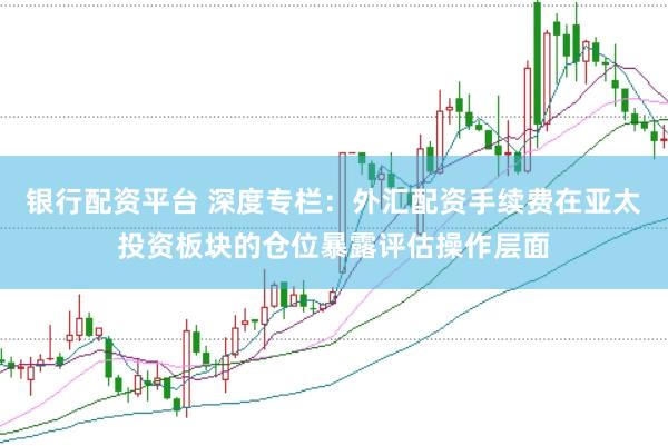 银行配资平台 深度专栏：外汇配资手续费在亚太投资板块的仓位暴露评估操作层面