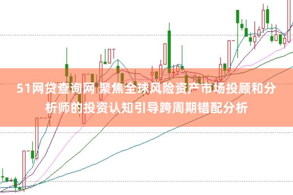 51网贷查询网 聚焦全球风险资产市场投顾和分析师的投资认知引导跨周期错配分析