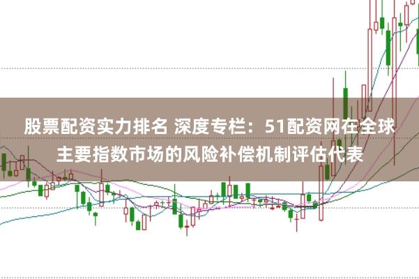 股票配资实力排名 深度专栏：51配资网在全球主要指数市场的风险补偿机制评估代表