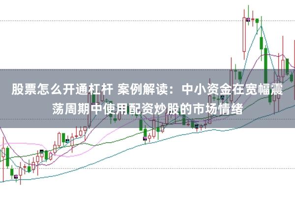 股票怎么开通杠杆 案例解读：中小资金在宽幅震荡周期中使用配资炒股的市场情绪