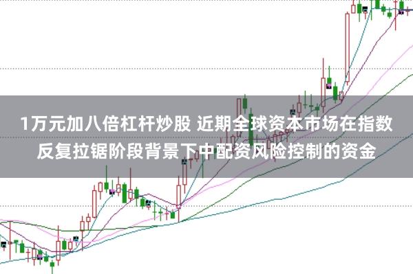 1万元加八倍杠杆炒股 近期全球资本市场在指数反复拉锯阶段背景下中配资风险控制的资金