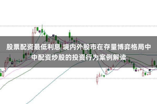 股票配资最低利息 境内外股市在存量博弈格局中中配资炒股的投资行为案例解读