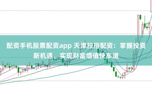 配资手机股票配资app 天津股指配资：掌握投资新机遇，实现财富增值快车道