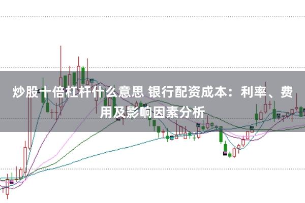 炒股十倍杠杆什么意思 银行配资成本：利率、费用及影响因素分析