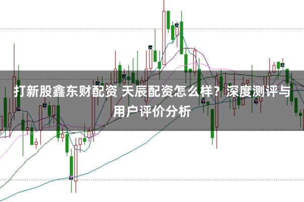 打新股鑫东财配资 天辰配资怎么样?深度测评与用户评价分析