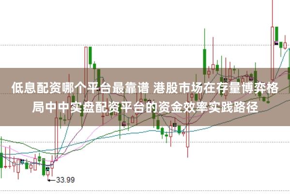 低息配资哪个平台最靠谱 港股市场在存量博弈格局中中实盘配资平台的资金效率实践路径