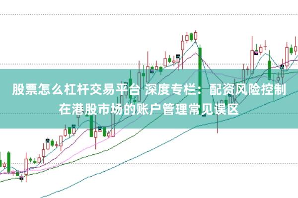 股票怎么杠杆交易平台 深度专栏:配资风险控制在港股市场的账户管理常见误区