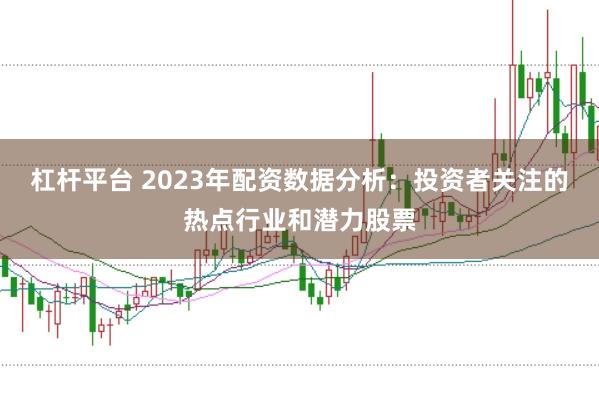 杠杆平台 2023年配资数据分析：投资者关注的热点行业和潜力股票