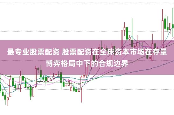 最专业股票配资 股票配资在全球资本市场在存量博弈格局中下的合规边界