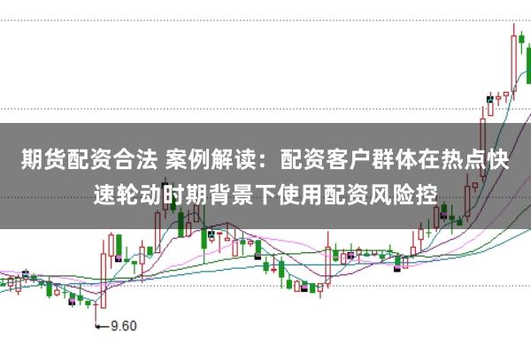 期货配资合法 案例解读：配资客户群体在热点快速轮动时期背景下使用配资风险控