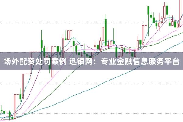 场外配资处罚案例 迅银网：专业金融信息服务平台