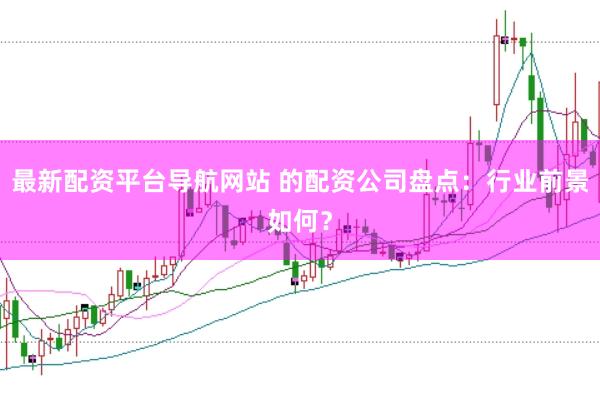 最新配资平台导航网站 的配资公司盘点：行业前景如何？