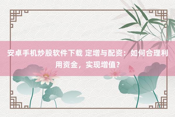 安卓手机炒股软件下载 定增与配资：如何合理利用资金，实现增值？