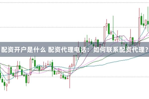 配资开户是什么 配资代理电话：如何联系配资代理？